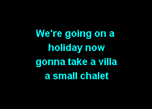 We're going on a
holiday now

gonna take a villa
a small chalet