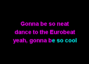 Gonna be so neat

dance to the Eurobeat
yeah, gonna be so cool