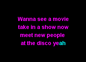 Wanna see a movie
take in a show now

meet new people
at the disco yeah