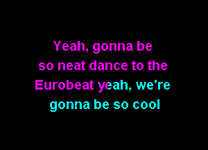 Yeah, gonna be
so neat dance to the

Eurobeat yeah, we're
gonna be so cool