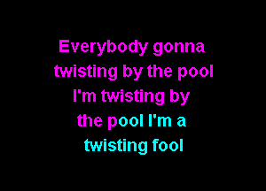 Everybody gonna
twisting by the pool

I'm twisting by
the pool I'm a
twisting fool
