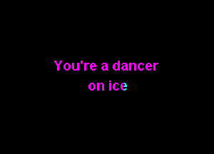 You're a dancer

on ice