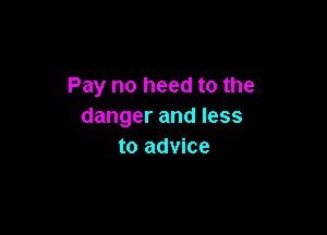 Pay no heed to the
danger and less

to advice