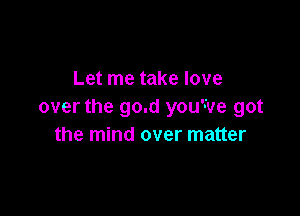 Let me take love
over the go.d you've got

the mind over matter