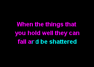 When the things that
you hold well they can

fall ard be shattered