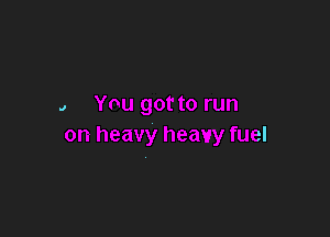 J You got to run

on heavy heavy fuel