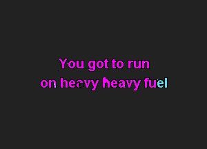 You got to run

on hewy heavy fuel