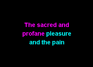 The sacred and

profane pleasure
and the pain