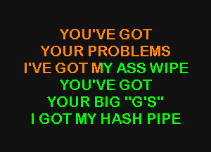 YOU'VE GOT
YOUR PROBLEMS
I'VE GOT MY ASS WIPE
YOU'VE GOT
YOUR BIG G'S

I GOT MY HASH PIPE