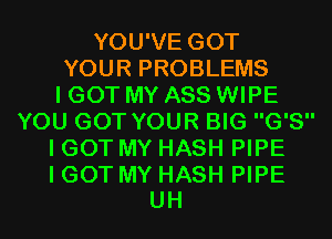 YOU'VE GOT
YOUR PROBLEMS
I GOT MY ASS WIPE
YOU GOT YOUR BIG G'S
I GOT MY HASH PIPE

I GOT MY HASH PIPE
UH