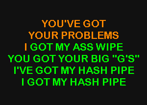 YOU'VE GOT
YOUR PROBLEMS
I GOT MY ASS WIPE
YOU GOT YOUR BIG G'S
I'VE GOT MY HASH PIPE
I GOT MY HASH PIPE