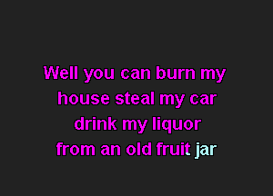 Well you can burn my

house steal my car
drink my liquor
from an old fruit jar