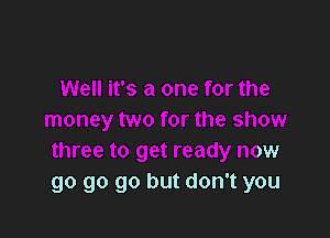 Well it's a one for the

money two for the show
three to get ready now
go go go but don't you