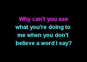 Why can't you see
what you're doing to

me when you don't
believe a word I say?