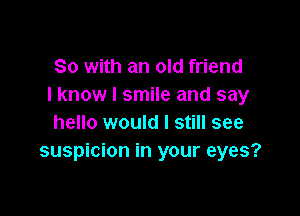 So with an old friend
I know I smile and say

hello would I still see
suspicion in your eyes?