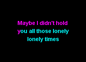 Maybe I didn't hold

you all those lonely
lonely times