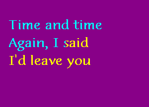 Time and time
Again, I said

I'd leave you