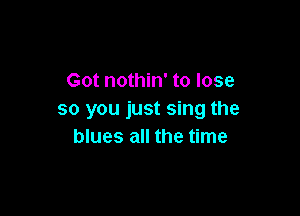 Got nothin' to lose

so you just sing the
blues all the time