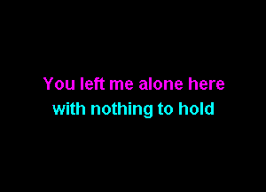 You left me alone here

with nothing to hold