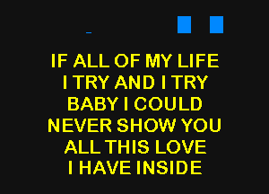 IF ALL OF MY LIFE
ITRY AND I TRY
BABY I COULD

NEVER SHOW YOU
ALL THIS LOVE

I HAVE INSIDE l