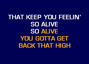 THAT KEEP YOU FEELIN'
SO ALIVE
SO ALIVE
YOU GO'ITA GET
BACK THAT HIGH