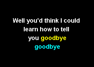 Well you'd think I could
learn how to tell

you goodbye
goodbye