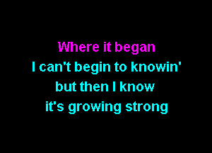 Where it began
I can't begin to knowin'

but then I know
it's growing strong