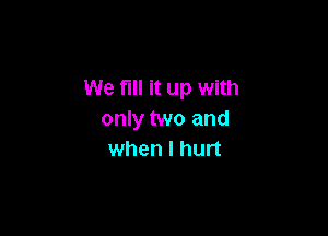 We fill it up with

only two and
when I hurt