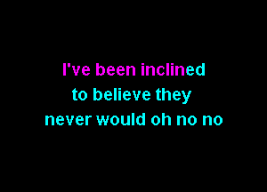 I've been inclined
to believe they

never would oh no no