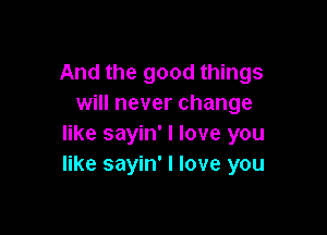 And the good things
will never change

like sayin' I love you
like sayin' I love you