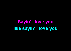 Sayin' I love you

like sayin' I love you