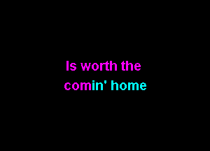 Is worth the

comin' home