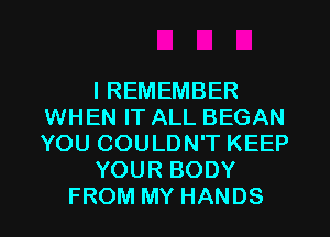 I REMEMBER
WHEN IT ALL BEGAN
YOU COULDN'T KEEP

YOUR BODY

FROM MY HANDS