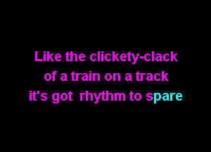 Like the clickety-clack

of a train on a track
it's got rhythm to spare