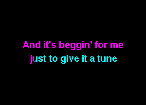 And it's beggin' for me

just to give it a tune