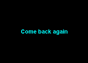 Come back again