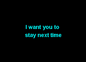 I want you to

stay next time