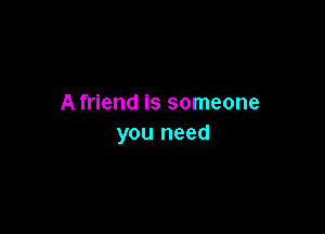 A friend is someone

you need