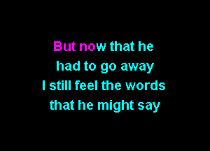 But now that he
had to go away

I still feel the words
that he might say