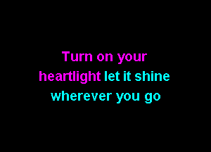 Turn on your

heartlight let it shine
wherever you go