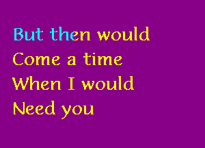 But then would
Come a time

When I would
Need you