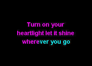 Turn on your

heartlight let it shine
wherever you go