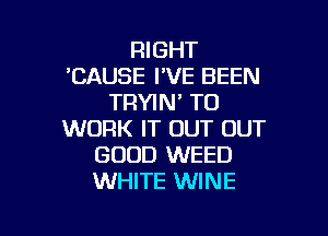 RIGHT
'CAUSE I'VE BEEN
TRYIN' TO

WORK IT OUT OUT
GOOD WEED
WHITE WINE