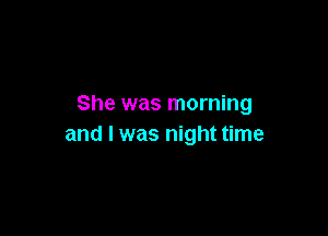 She was morning

and I was night time