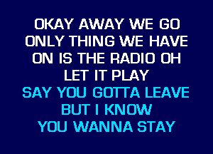 OKAY AWAY WE GO
ONLY THING WE HAVE
ON IS THE RADIO OH
LET IT PLAY
SAY YOU GOTTA LEAVE
BUT I KNOW
YOU WANNA STAY