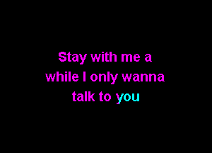 Stay with me a

while I only wanna
talk to you