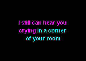 I still can hear you

crying in a corner
of your room