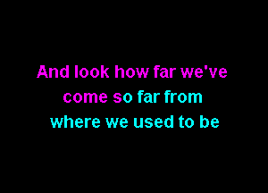 And look how far we've

come so far from
where we used to be