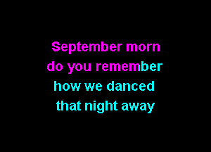 September morn
do you remember

how we danced
that night away