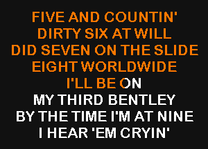 FIVE AND COUNTIN'
DIRTY SIX ATWILL
DID SEVEN ON THE SLIDE
EIGHT WORLDWIDE
I'LL BE ON
MY THIRD BENTLEY
BYTHETIME I'M AT NINE
I HEAR 'EM CRYIN'